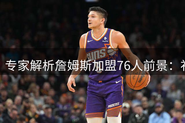 专家解析詹姆斯加盟76人前景：补强明显但难敌西部豪强