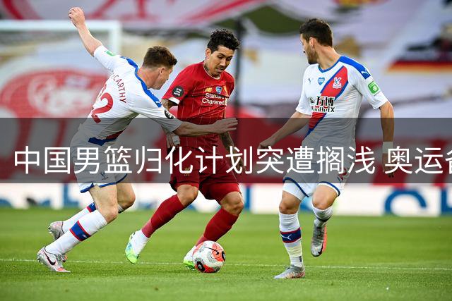 中国男篮归化计划突遭搁浅 奥运备战前景蒙上阴影