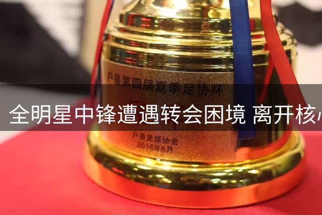全明星中锋遭遇转会困境 离开核心后状态暴跌