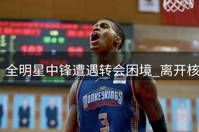 全明星中锋遭遇转会困境 离开核心后状态暴跌