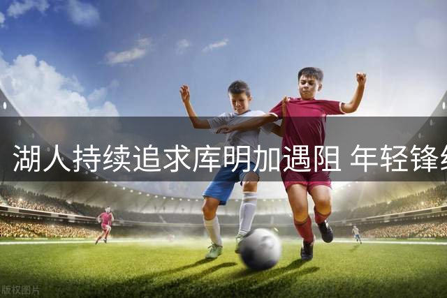湖人持续追求库明加遇阻 年轻锋线更倾向与老鹰签短约