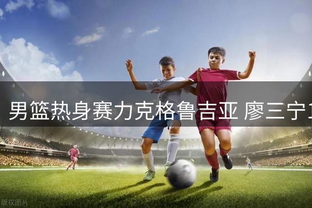 男篮热身赛力克格鲁吉亚 廖三宁18分引领逆转好戏