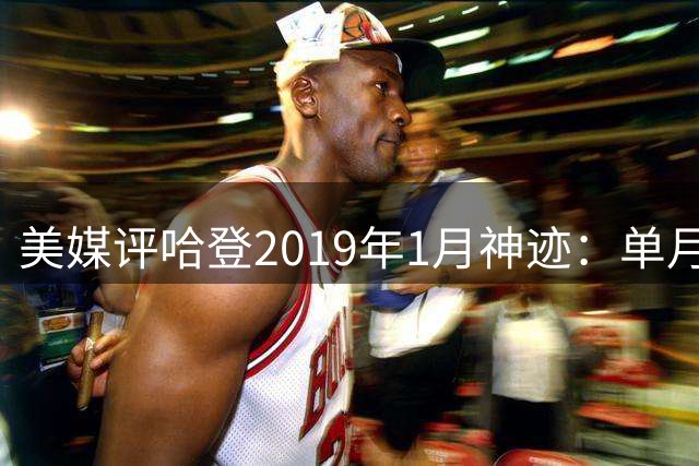 美媒评哈登2019年1月神迹：单月43.6分创NBA得分神话