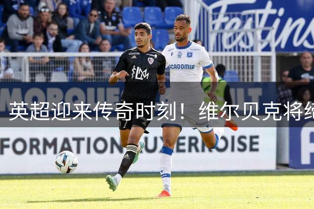 英超迎来传奇时刻！维尔贝克将缔造曼联枪手蓝军三栖纪录
