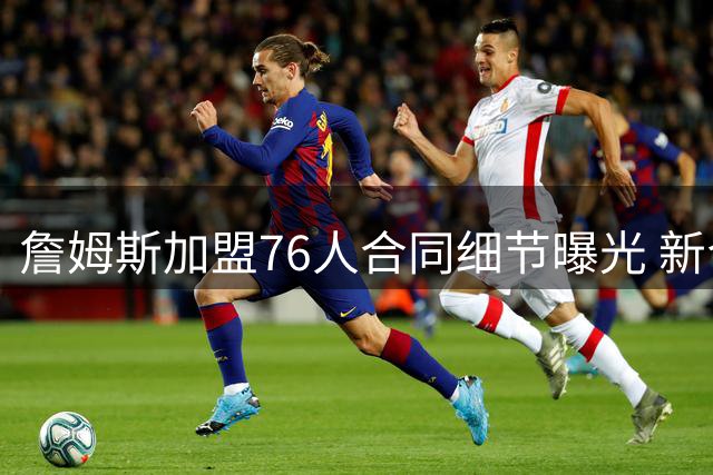 詹姆斯加盟76人合同细节曝光 新合约未设交易否决条款