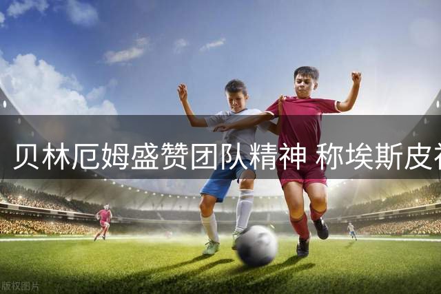 贝林厄姆盛赞团队精神 称埃斯皮神奇替补堪比何塞卢