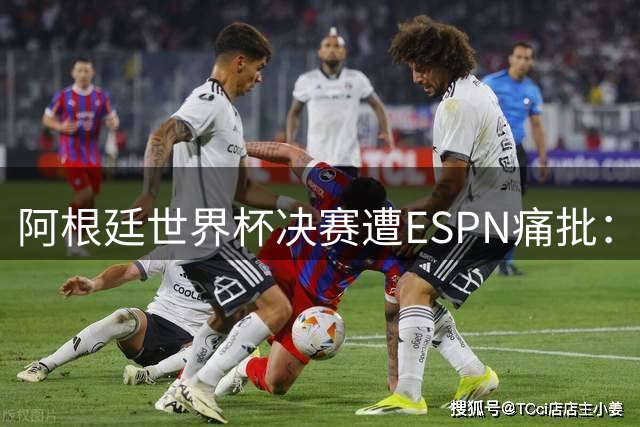 阿根廷世界杯决赛遭ESPN痛批：战术混乱+暴力犯规创历史最差