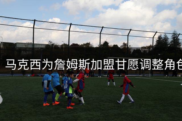 马克西为詹姆斯加盟甘愿调整角色 主动释出合作诚意
