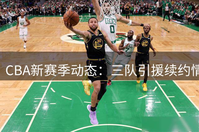 CBA新赛季动态：三队引援续约情况曝光